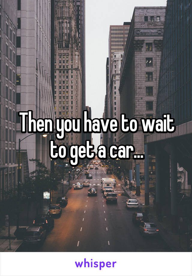 Then you have to wait to get a car...