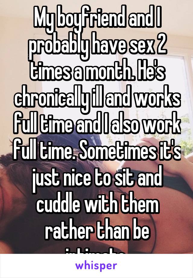 My boyfriend and I probably have sex 2 times a month. He's chronically ill and works full time and I also work full time. Sometimes it's just nice to sit and cuddle with them rather than be intimate.