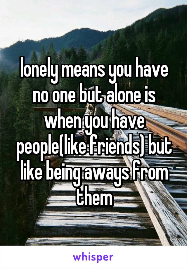 lonely means you have no one but alone is when you have people(like friends) but like being aways from them
