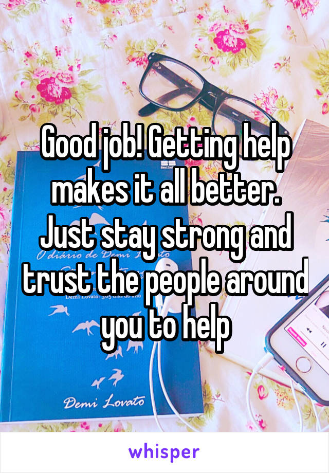 Good job! Getting help makes it all better. Just stay strong and trust the people around you to help