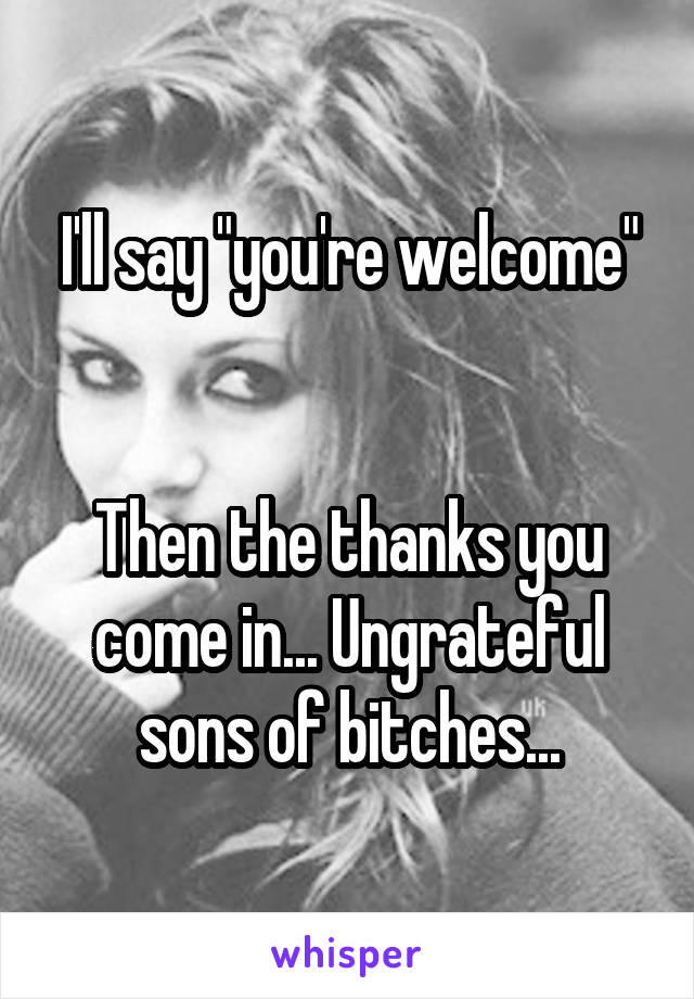 I'll say "you're welcome"


Then the thanks you come in... Ungrateful sons of bitches...