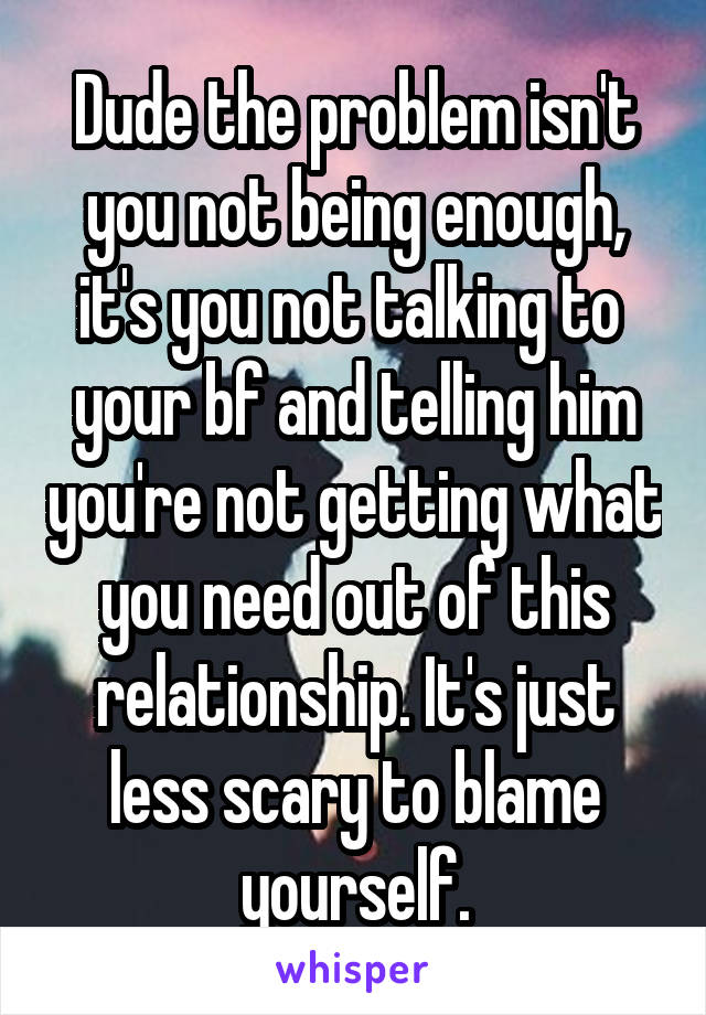 Dude the problem isn't you not being enough, it's you not talking to  your bf and telling him you're not getting what you need out of this relationship. It's just less scary to blame yourself.