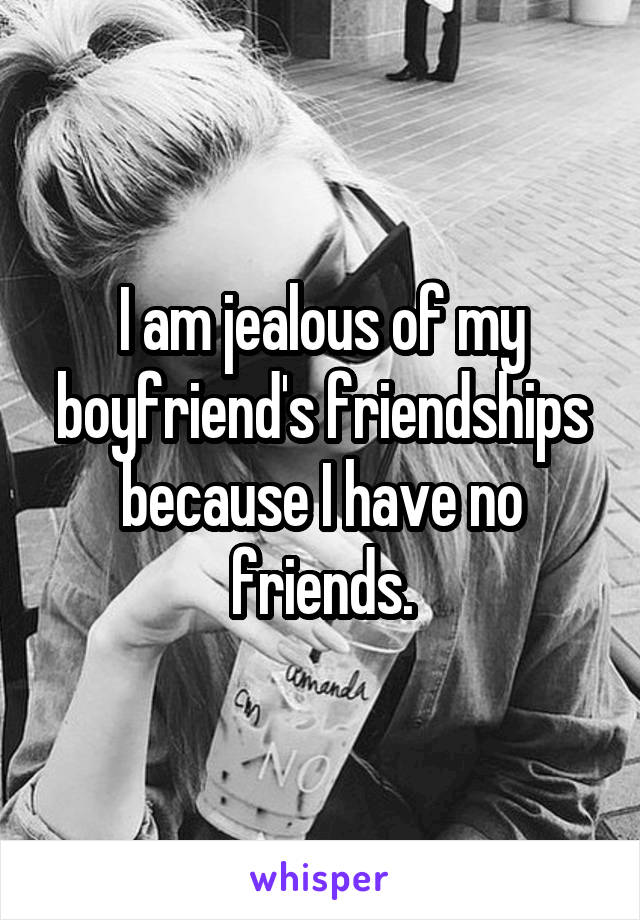 I am jealous of my boyfriend's friendships because I have no friends.