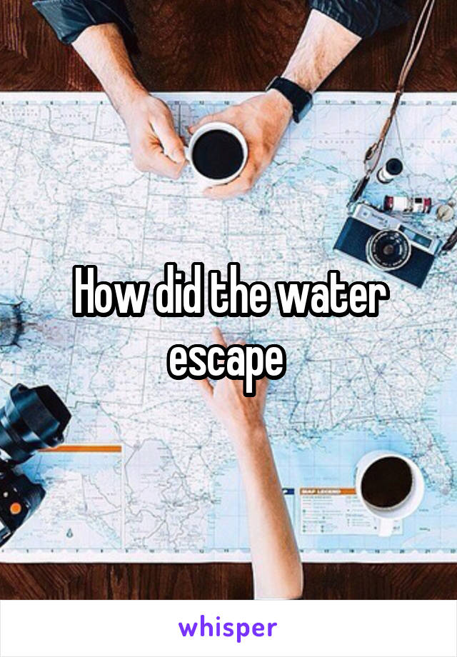 How did the water escape 