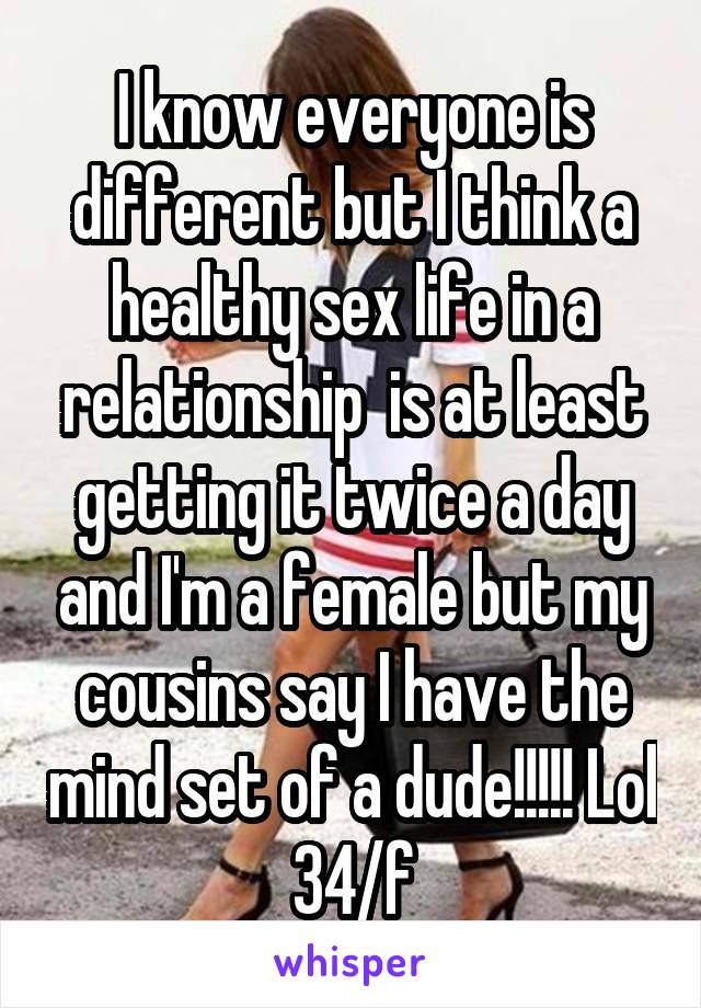 I know everyone is different but I think a healthy sex life in a relationship  is at least getting it twice a day and I'm a female but my cousins say I have the mind set of a dude!!!!! Lol 34/f
