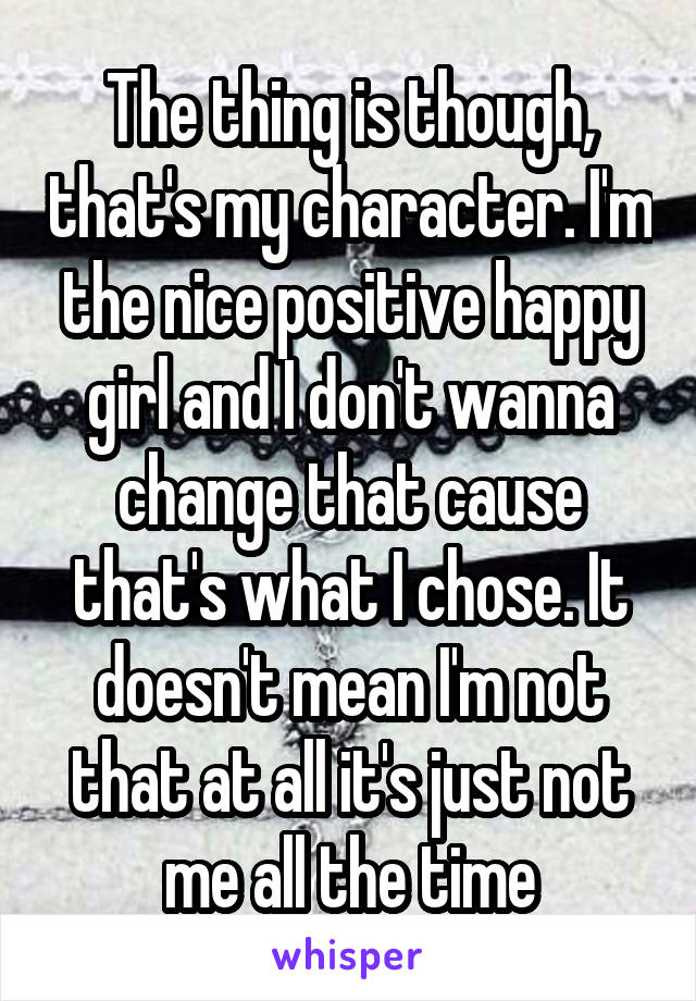 The thing is though, that's my character. I'm the nice positive happy girl and I don't wanna change that cause that's what I chose. It doesn't mean I'm not that at all it's just not me all the time