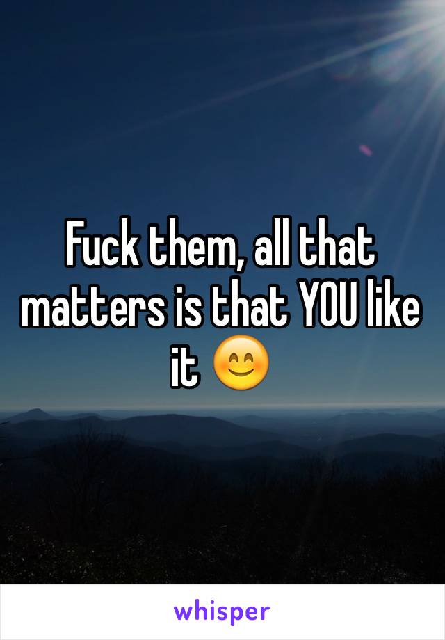Fuck them, all that matters is that YOU like it 😊
