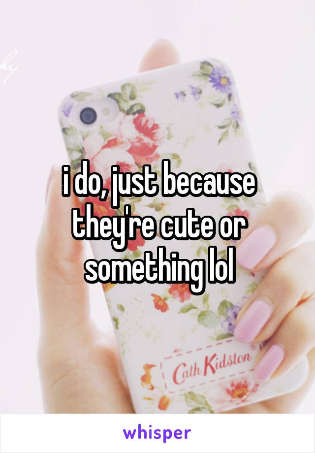 i do, just because they're cute or something lol