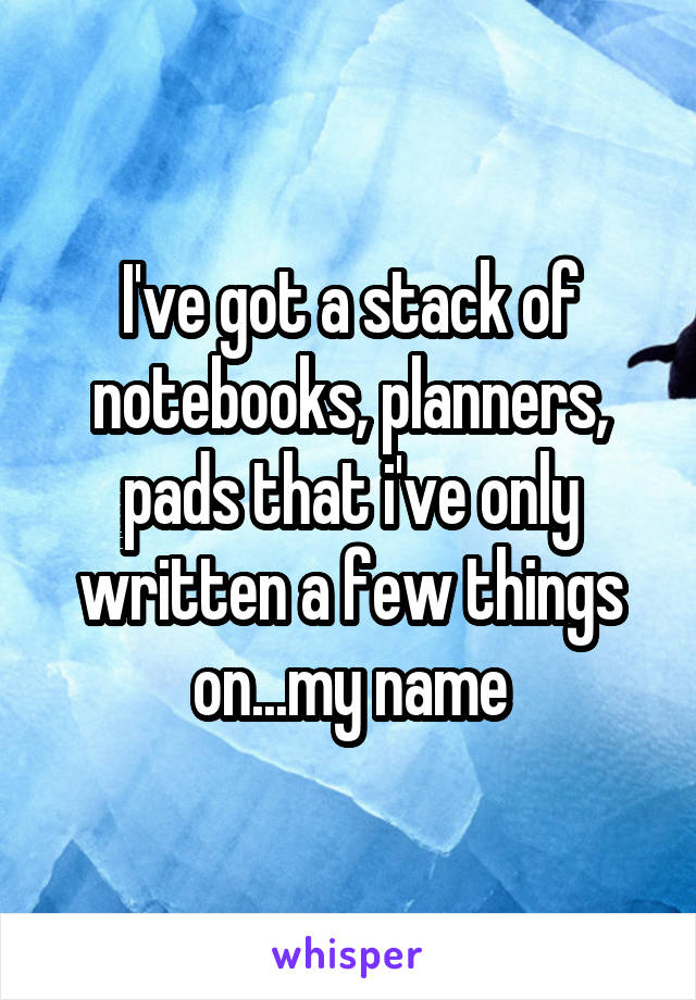 I've got a stack of notebooks, planners, pads that i've only written a few things on...my name