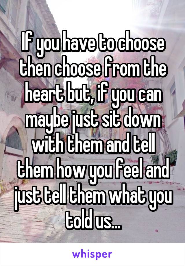 If you have to choose then choose from the heart but, if you can maybe just sit down with them and tell them how you feel and just tell them what you told us...