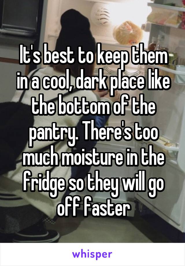 It's best to keep them in a cool, dark place like the bottom of the pantry. There's too much moisture in the fridge so they will go off faster