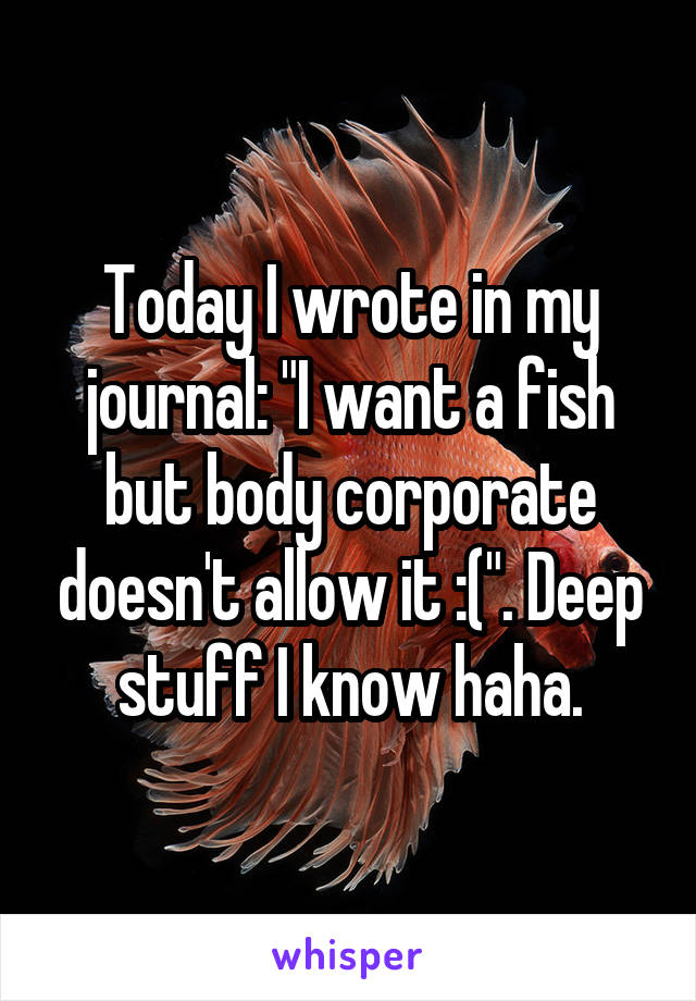 Today I wrote in my journal: "I want a fish but body corporate doesn't allow it :(". Deep stuff I know haha.