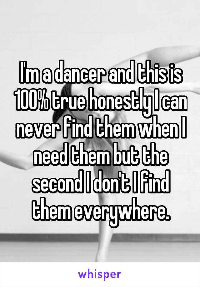 I'm a dancer and this is 100% true honestly I can never find them when I need them but the second I don't I find them everywhere.