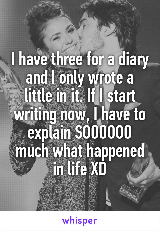 I have three for a diary and I only wrote a little in it. If I start writing now, I have to explain SOOOOOO much what happened in life XD