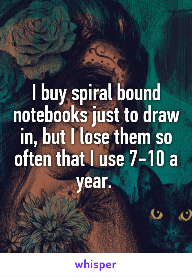 I buy spiral bound notebooks just to draw in, but I lose them so often that I use 7-10 a year. 