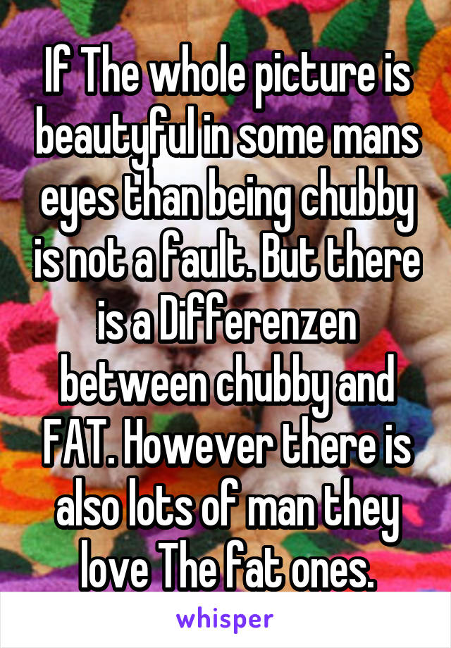 If The whole picture is beautyful in some mans eyes than being chubby is not a fault. But there is a Differenzen between chubby and FAT. However there is also lots of man they love The fat ones.