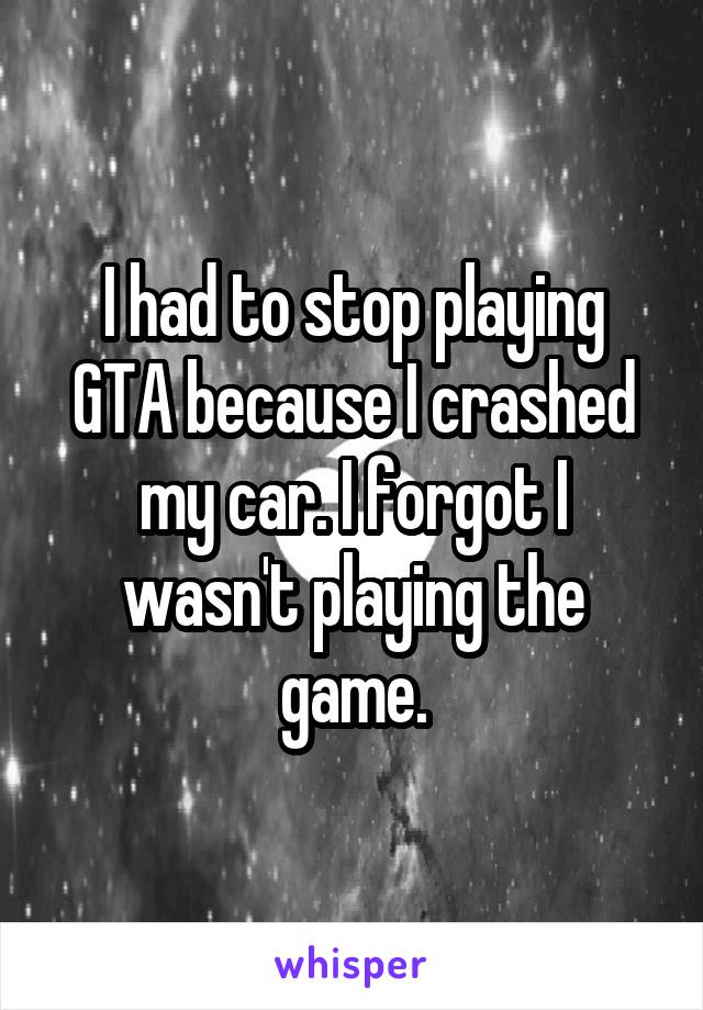 I had to stop playing GTA because I crashed my car. I forgot I wasn't playing the game.