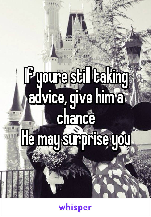 If youre still taking advice, give him a chance
He may surprise you