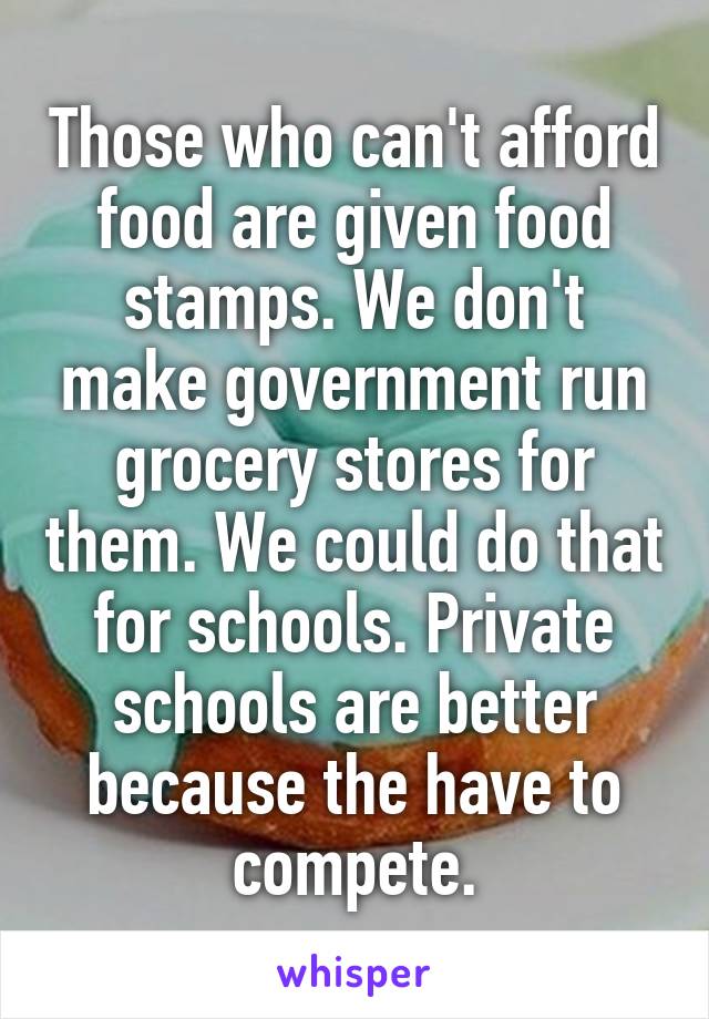 Those who can't afford food are given food stamps. We don't make government run grocery stores for them. We could do that for schools. Private schools are better because the have to compete.
