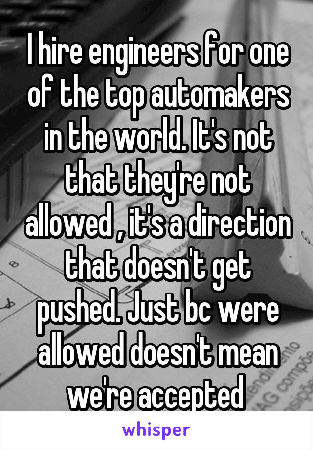 I hire engineers for one of the top automakers in the world. It's not that they're not allowed , it's a direction that doesn't get pushed. Just bc were allowed doesn't mean we're accepted 