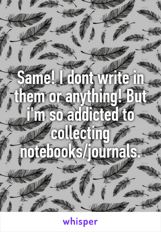 Same! I dont write in them or anything! But i'm so addicted to collecting notebooks/journals.