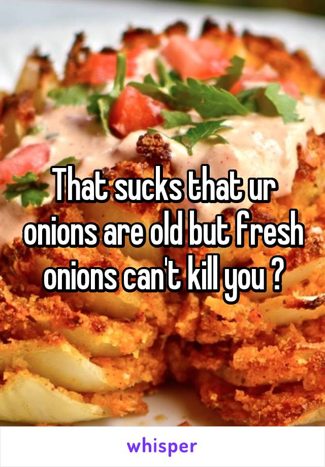 That sucks that ur onions are old but fresh onions can't kill you 😂