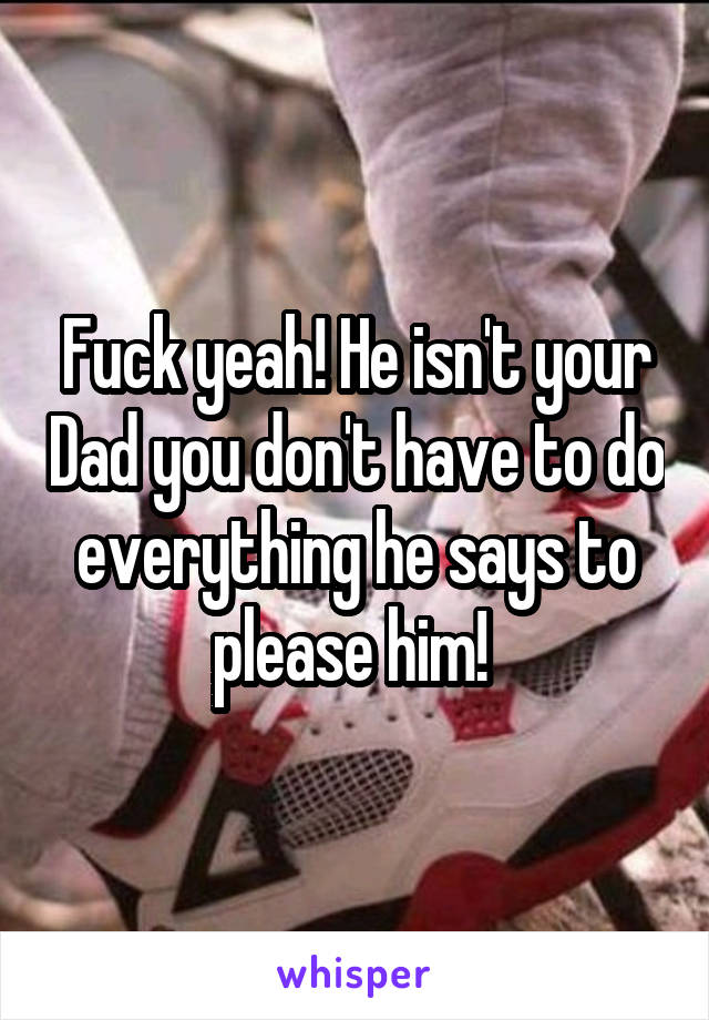 Fuck yeah! He isn't your Dad you don't have to do everything he says to please him! 