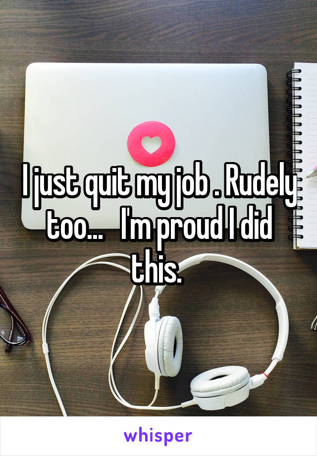 I just quit my job . Rudely too...   I'm proud I did this. 