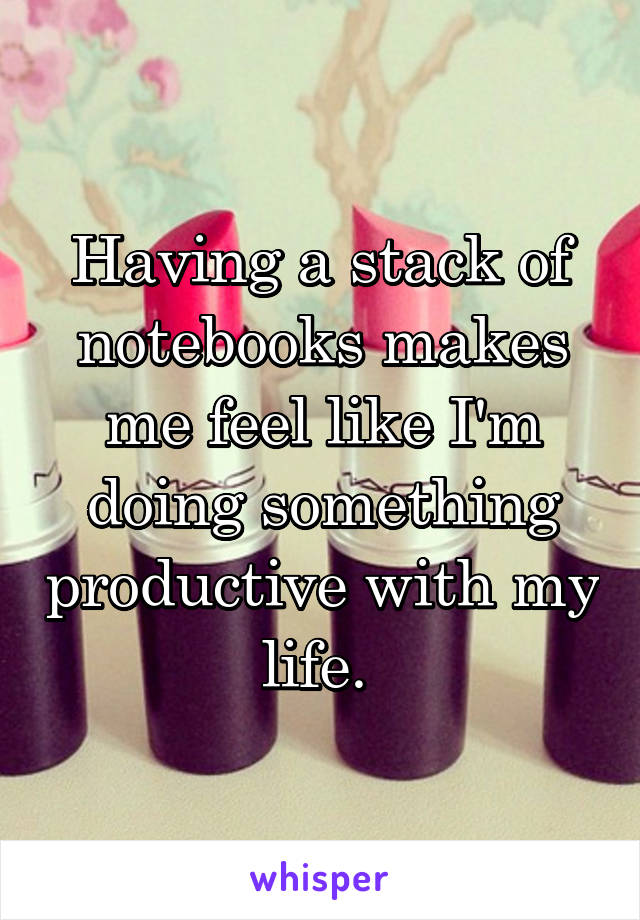 Having a stack of notebooks makes me feel like I'm doing something productive with my life. 