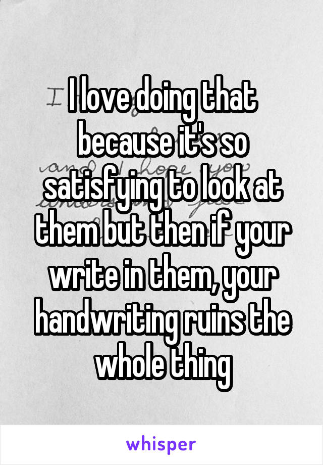 I love doing that because it's so satisfying to look at them but then if your write in them, your handwriting ruins the whole thing