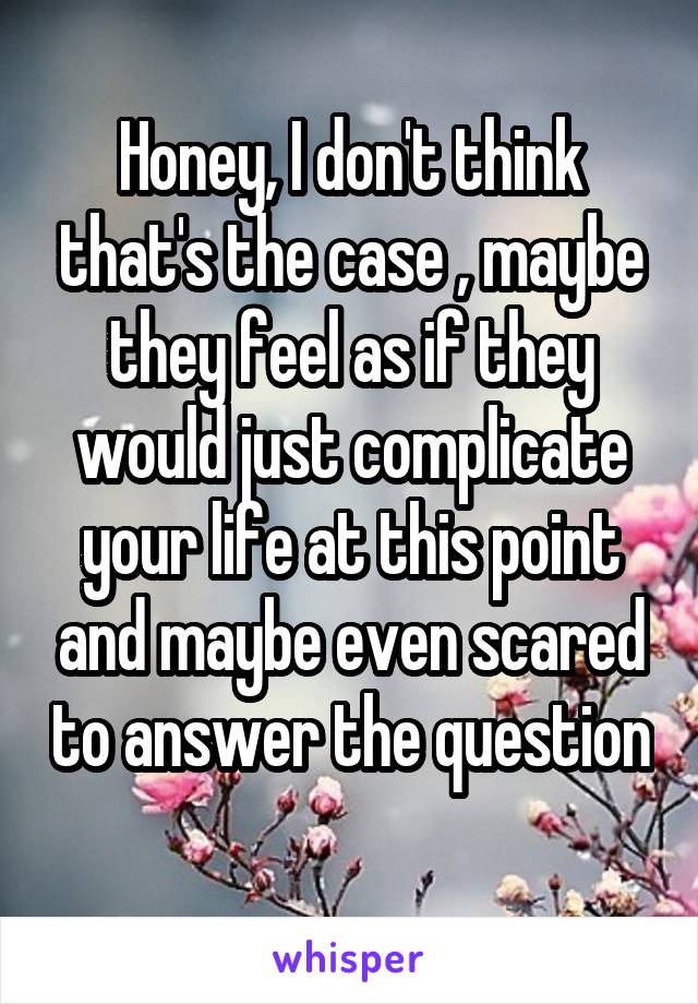 Honey, I don't think that's the case , maybe they feel as if they would just complicate your life at this point and maybe even scared to answer the question 