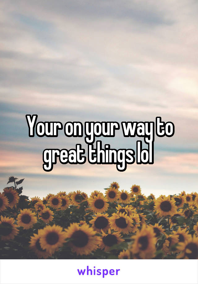 Your on your way to great things lol 