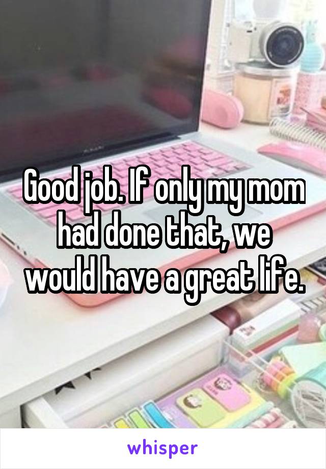 Good job. If only my mom had done that, we would have a great life.