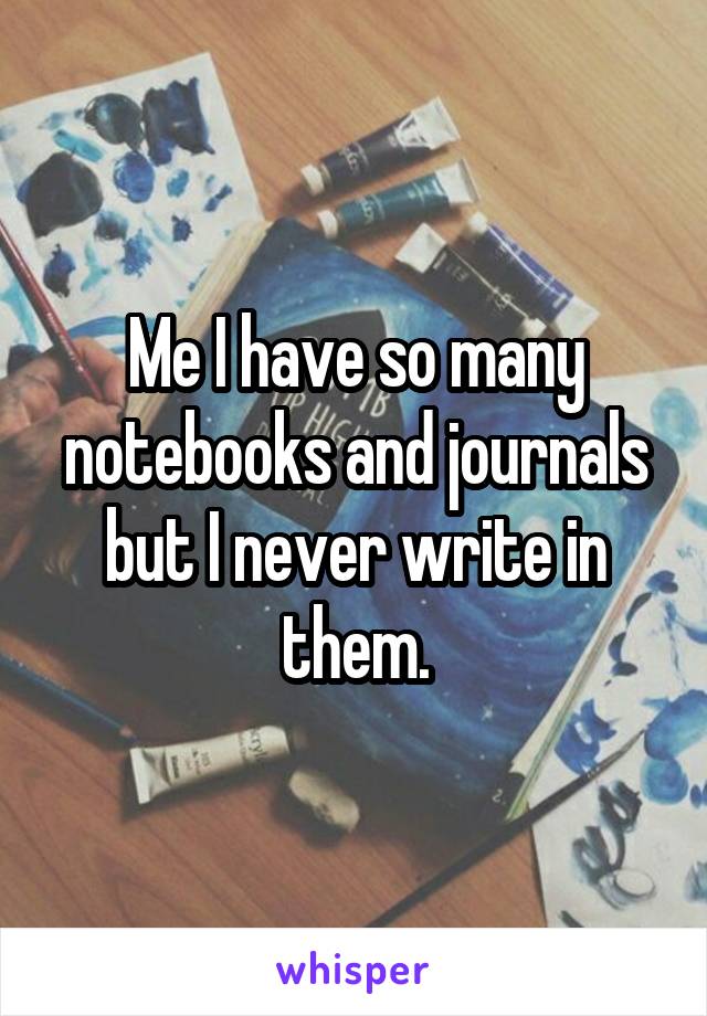 Me I have so many notebooks and journals but I never write in them.