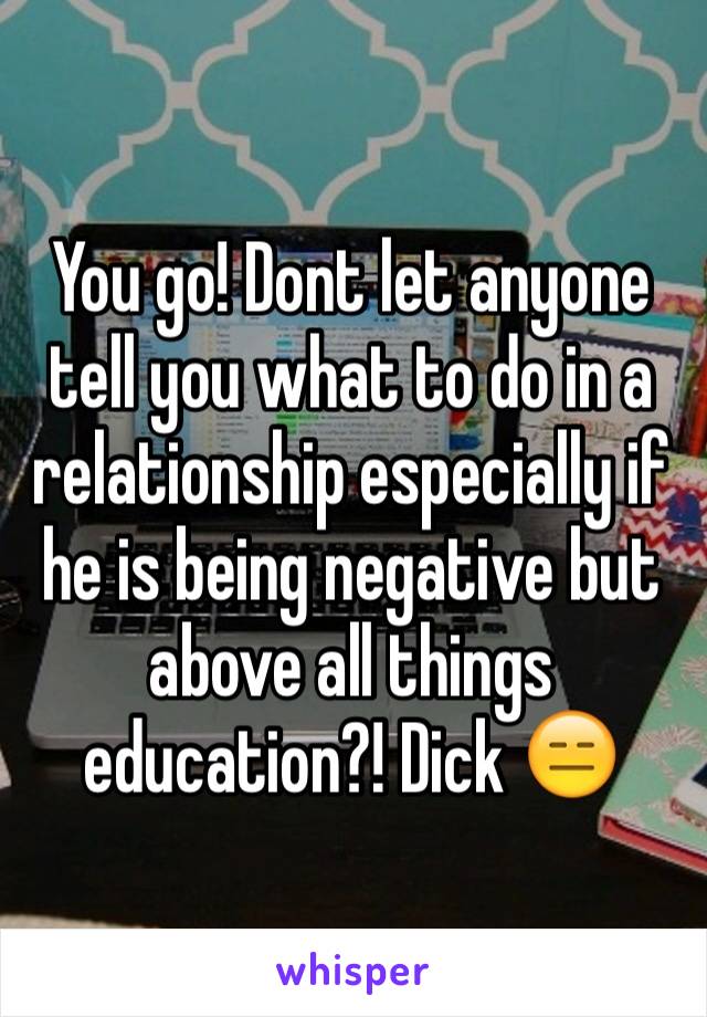 You go! Dont let anyone tell you what to do in a relationship especially if he is being negative but above all things education?! Dick 😑