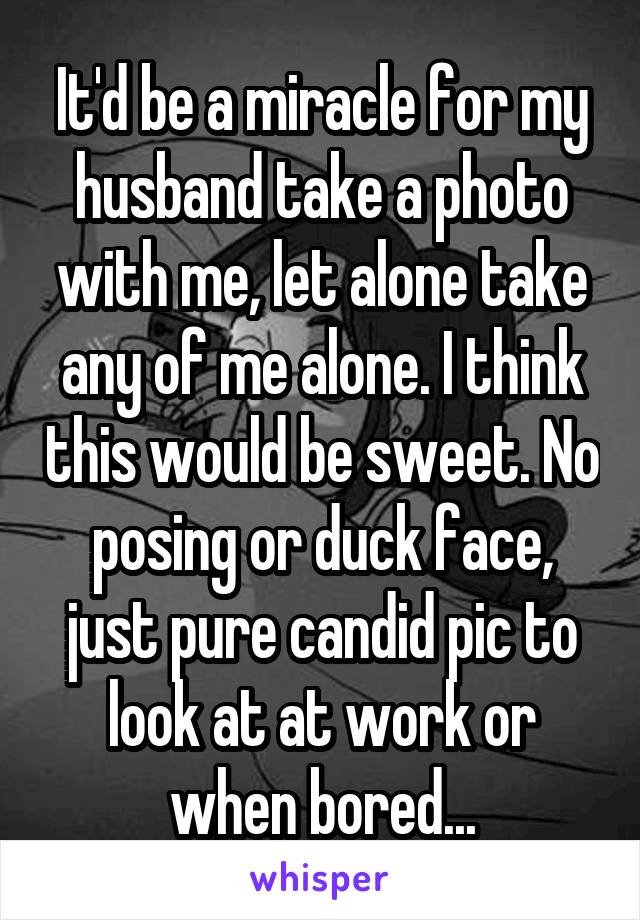 It'd be a miracle for my husband take a photo with me, let alone take any of me alone. I think this would be sweet. No posing or duck face, just pure candid pic to look at at work or when bored...