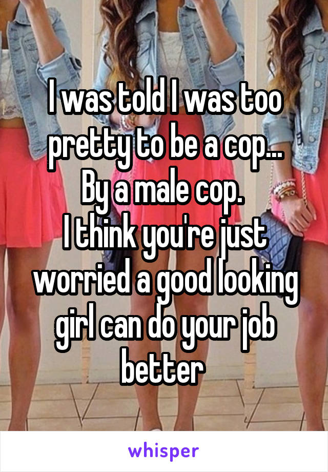 I was told I was too pretty to be a cop...
By a male cop. 
I think you're just worried a good looking girl can do your job better 