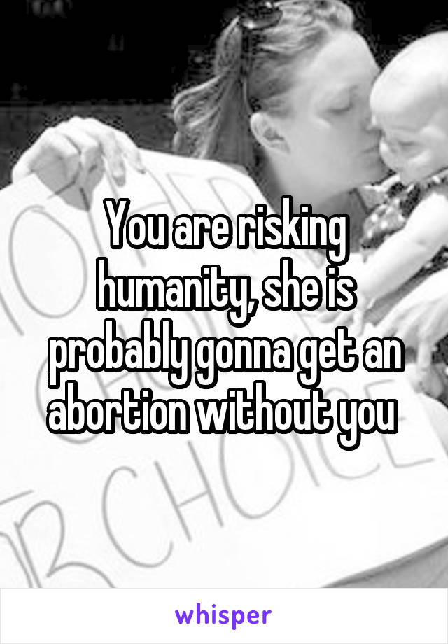 You are risking humanity, she is probably gonna get an abortion without you 