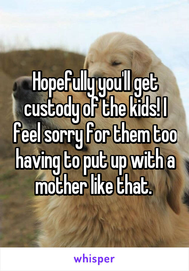 Hopefully you'll get custody of the kids! I feel sorry for them too having to put up with a mother like that. 