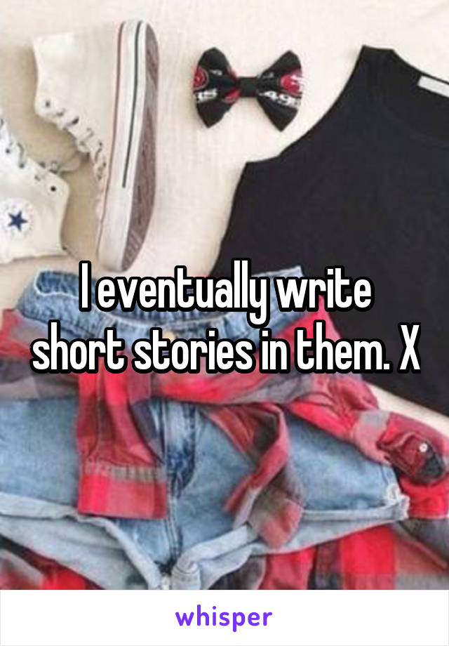 I eventually write short stories in them. X