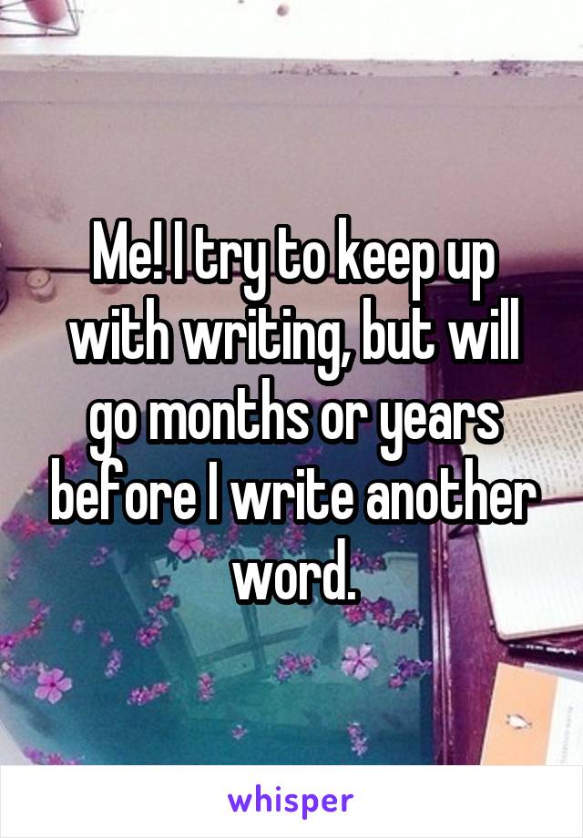 Me! I try to keep up with writing, but will go months or years before I write another word.