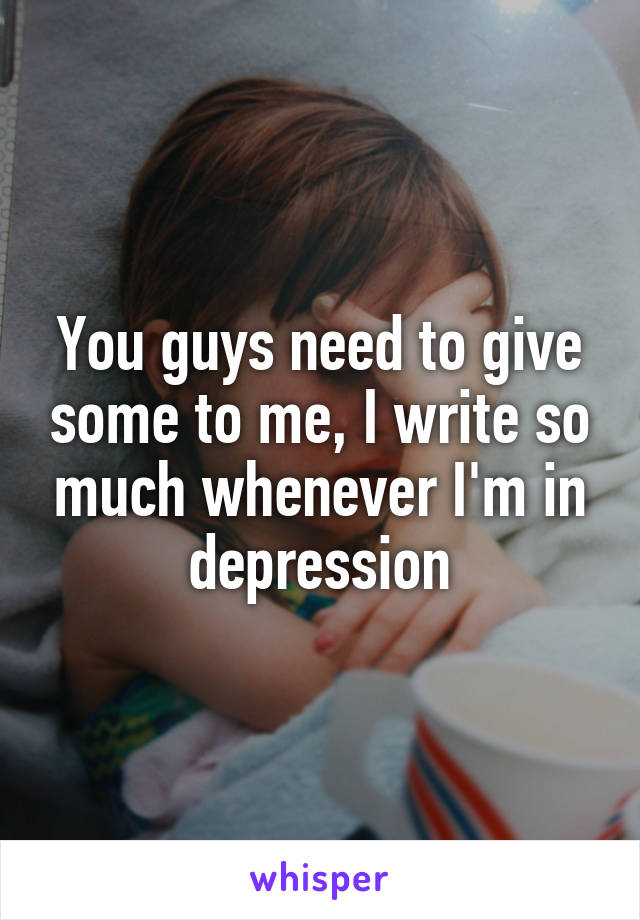 You guys need to give some to me, I write so much whenever I'm in depression