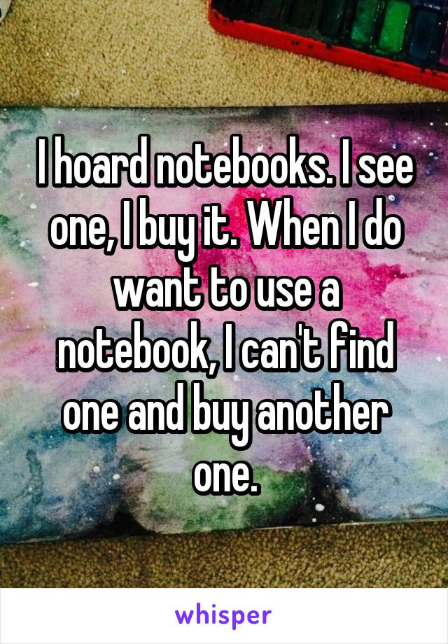 I hoard notebooks. I see one, I buy it. When I do want to use a notebook, I can't find one and buy another one.