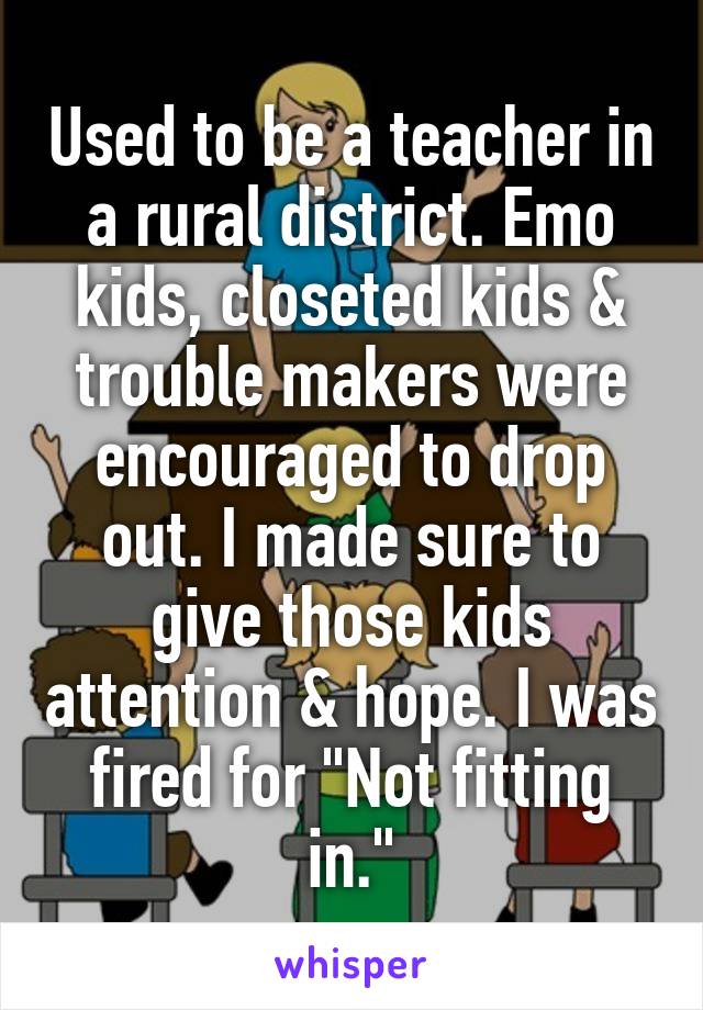 Used to be a teacher in a rural district. Emo kids, closeted kids & trouble makers were encouraged to drop out. I made sure to give those kids attention & hope. I was fired for "Not fitting in."