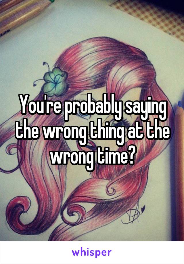 You're probably saying the wrong thing at the wrong time?