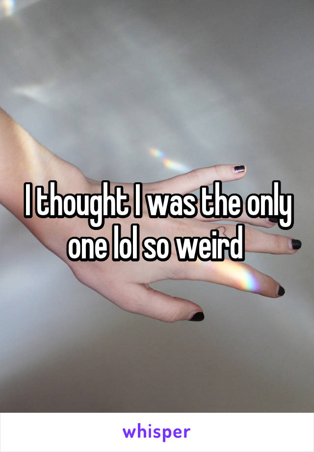 I thought I was the only one lol so weird 