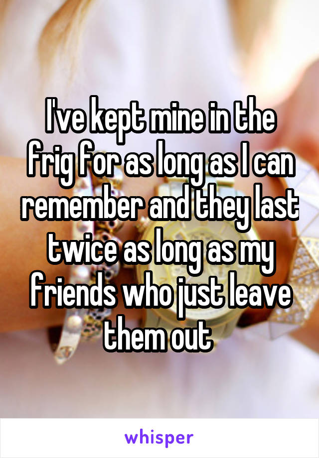 I've kept mine in the frig for as long as I can remember and they last twice as long as my friends who just leave them out 