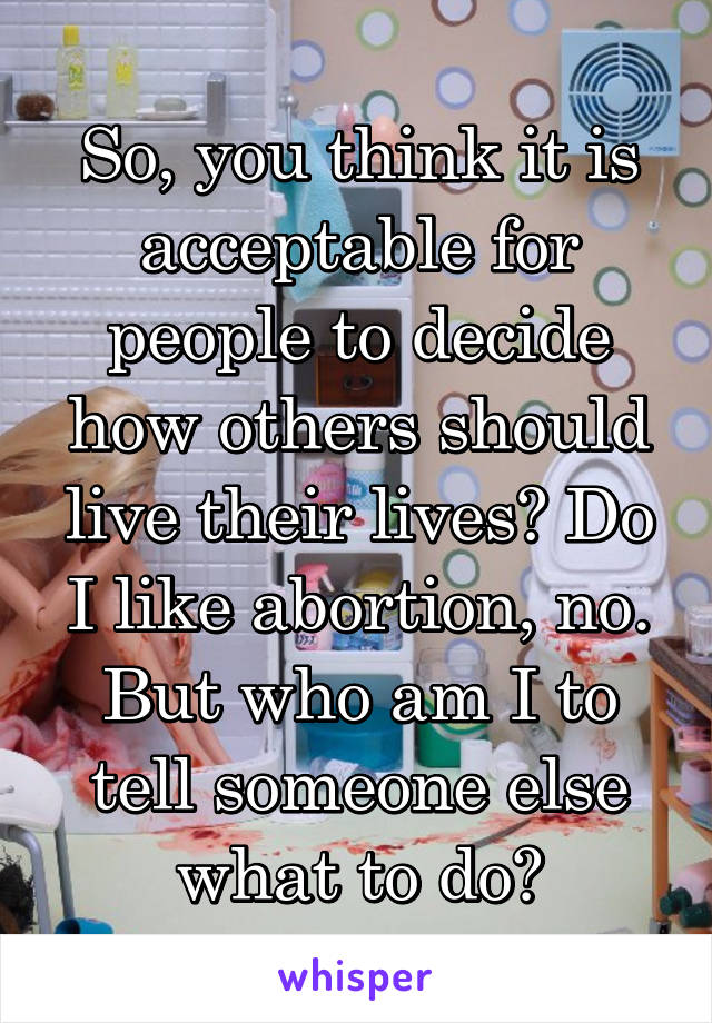 So, you think it is acceptable for people to decide how others should live their lives? Do I like abortion, no. But who am I to tell someone else what to do?