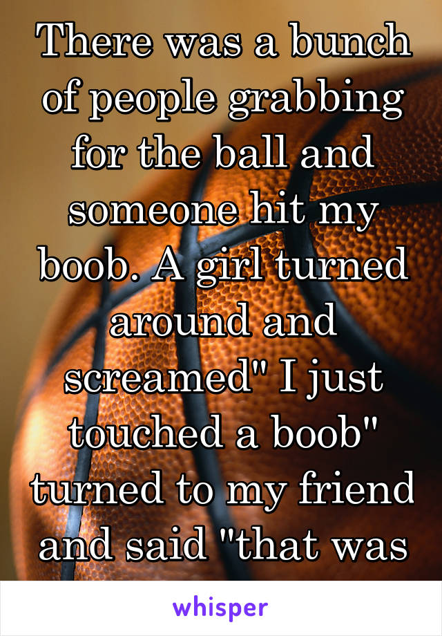 There was a bunch of people grabbing for the ball and someone hit my boob. A girl turned around and screamed" I just touched a boob" turned to my friend and said "that was mine"
