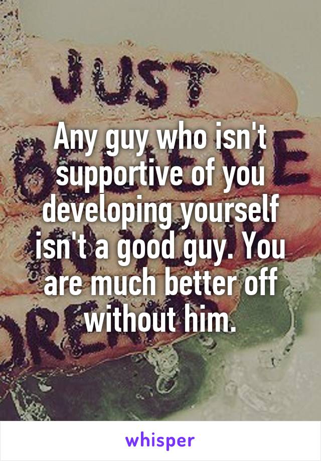 Any guy who isn't supportive of you developing yourself isn't a good guy. You are much better off without him.